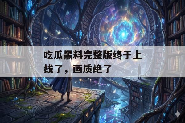 吃瓜黑料完整版终于上线了，画质绝了